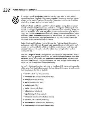 232   Part III: Portuguese on the Go


                If you like crowds and festas (feh-stahz; parties) and want to meet lots of
                native Brazilians, visit Brazil during their verão. If you prefer to travel on the
                cheap, go during the Northern Hemisphere’s summer months, the Brazilian
                equivalent of inverno (een-veh-noh; winter).

                In Brazil’s North and Northeast, the weather’s quente (kang-chee; hot) year-
                round. In the North (Amazon), rain is likely at some point in the day all year
                round, so bring your guarda-chuva (gwah-dah shoo-vah; umbrella). And if you
                visit the Northeast from abril até julho (ah-bdee-ooh ah-teh joo-lyoh; April to
                July), the chance of chuva (shoo-vah; rain) is high. Brazilians call these three
                months a época de chuva (ah eh-poh-kah jee shoo-vah; the rainy season). On
                the other hand, the rain usually doesn’t last all day. And having to wait out
                the tropical storms can be kind of relaxing.

                In the South and Southeast (where Rio and São Paulo are located), weather
                patterns are a bit different; dezembro até março (deh-zem-bdoh ah-teh mah-
                soo) is hot and humid with a high probability of rainstorms, while juno até
                setembro (zhoon-yoh ah-teh seh-tehm-bdoh; June to September) is often
                sunny and dry.

                Pull out a mapa do Brasil (mah-pah doh bdah-zee-ooh; map of Brazil). North
                of Rio is basically quente year round, but with considerable chuva from abril
                até julho. South of Rio has a real inverno from abril até julho; temperatures
                get pretty frío (fdee-oh; cold) the higher up you go in altitude. But the beaches
                there can still be a pleasant 70 degrees in July.

                As you’re thinking about the right time to visit Brazil, I’ll give you the months
                of the year. Note that in Portuguese, the first letter of the name of each month
                isn’t capitalized like it is in English:

                     janeiro (zhah-nay-doh; January)
                     fevereiro (feh-veh-day-doh; February)
                     março (mah-soo; March)
                     abril (ah-bdee-ooh; April)
                     maio (my-oh; May)
                     junho (zhoon-yoh; June)
                     julho (zhool-yoh; July)
                     agosto (ah-goh-stoh; August)
                     setembro (seh-tehm-bdoh; September)
                     outubro (oh-too-bdoh; October)
                     novembro (noh-vem-bdoh; November)
                     dezembro (deh-zem-bdoh; December)
 