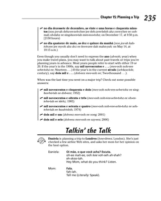Chapter 15: Planning a Trip
                                                                                  235
    no dia dezessete de dezembro, as vinte e uma horas e cinquenta minu-
    tos (noo jee-ah dehz-ee-seh-chee jee deh-zem-bdoh ahz veen-chee ee ooh-
    mah oh-dahz ee sing-kwen-tah mee-noo-tohz; on December 17, at 9:50 p.m.
    [2150 hours)
    no dia quatorze de maio, as dez e quinze da manhã (noo jee-ah kah-
    toh-zee jee my-oh ahz dez ee keen-zee dah mahn-yah; on May 14, at
    10:15 a.m.)

Even though you usually don’t need to express the ano (ah-noh; year) when
you make travel plans, you may want to talk about past travels or trips you’re
planning years in advance. Most years people refer to start with either 19 or
20. If the year’s in the 1900s, say mil novescentos e . . . (mee-ooh noh-vee
sehn-tohz ee; Nineteen . . .) If the year’s in the current século (seh-koo-loh;
century), say dois mil e . . . (doh-eez mee-ooh ee; Two-thousand . . .).

When was the last time you went on a major trip? Check out some possible
answers:

    mil novescentos e cinquenta e dois (mee-ooh noh-vee-sehn-tohz ee sing-
    kwehn-tah ee doh-eez; 1952)
    mil novescentos e oitenta e três (mee-ooh noh-vee-sehn-tohz ee oh-ee-
    tehn-tah ee tdehz; 1983)
    mil novescentos e setenta e quatro (mee-ooh noh-vee-sehn-tohz ee seh-
    tehn-tah ee kwah-tdoh; 1974)
    dois mil e um (doh-eez mee-ooh ee oong; 2001)
    dois mil e seis (doh-eez mee-ooh ee say-eez; 2006)



                     Talkin’ the Talk
        Daniela is planning a trip to Londres (lone-dreez; London). She’s just
        checked a few airline Web sites, and asks her mom for her opinion on
        the best option.

        Daniela:      Oi mãe, o que você acha? Escuta.
                      oh-ee mah-ee, ooh kee voh-seh ah-shah?
                      eh-skoo-tah.
                      Hey Mom, what do you think? Listen.

        Mom:          Fala.
                      fah-lah.
                      Tell me (Literally: Speak).
 