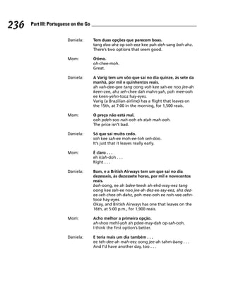 236   Part III: Portuguese on the Go


                        Daniela:       Tem duas opções que parecem boas.
                                       tang doo-ahz op-soh-eez kee pah-deh-sang boh-ahz.
                                       There’s two options that seem good.

                        Mom:           Ótimo.
                                       oh-chee-moh.
                                       Great.

                        Daniela:       A Varig tem um vôo que sai no dia quinze, às sete da
                                       manhã, por mil e quinhentos reais.
                                       ah vah-dee-gee tang oong voh kee sah-ee noo jee-ah
                                       keen-zee, ahz seh-chee dah mahn-yah, poh mee-ooh
                                       ee keen-yehn-tooz hay-eyes.
                                       Varig (a Brazilian airline) has a flight that leaves on
                                       the 15th, at 7:00 in the morning, for 1,500 reais.

                        Mom:           O preço não está mal.
                                       ooh pdeh-soo nah-ooh eh-stah mah-ooh.
                                       The price isn’t bad.

                        Daniela:       Só que sai muito cedo.
                                       soh kee sah-ee moh-ee-toh seh-doo.
                                       It’s just that it leaves really early.

                        Mom:           É claro . . .
                                       eh klah-doh . . .
                                       Right . . .

                        Daniela:       Bom, e a British Airways tem um que sai no dia
                                       dezesseis, às dezessete horas, por mil e novecentos
                                       reais.
                                       boh-oong, ee ah bdee-teesh ah-ehd-way-eez tang
                                       oong kee sah-ee noo jee-ah dez-ee-say-eez, ahz dez-
                                       ee-seh-chee oh-dahz, poh mee-ooh ee noh-vee-sehn-
                                       tooz hay-eyes.
                                       Okay, and British Airways has one that leaves on the
                                       16th, at 5:00 p.m., for 1,900 reais.

                        Mom:           Acho melhor a primeira opção.
                                       ah-shoo mehl-yoh ah pdee-may-dah op-sah-ooh.
                                       I think the first option’s better.

                        Daniela:       E teria mais um dia também . . .
                                       ee teh-dee-ah mah-eez oong jee-ah tahm-bang . . .
                                       And I’d have another day, too . . .
 