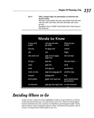 Chapter 15: Planning a Trip
                                                                                         237
             Mom:           Filha, compre logo! As promoções na Internet não
                            duram muito.
                            feel-yah, kohm-pdee loh-goo! ahz pdoh-moh-soh-eez
                            nah een-teh-neh-chee nah-ooh doo-dah-ooh moh-
                            ee-toh.
                            Daughter, buy it ASAP! Good deals don’t last long on
                            the Internet.




                            Words to Know
             O que você              ooh kee voh-seh           What do you
             acha?                   ah-shah                   think?
             Escuta.                 eh-skoo-tah               Listen.
             vôo                     voh                       flight
             não está mal            nah-ooh eh-stah           it’s not bad
                                     mah-ooh
             Só que . . .            soh kee                   It’s just that . . .
             cedo                    seh-doo                   early
             teria                   teh-dee-ah                would have
             mais um dia             mah-eez oong jee-ah       another day
             compre                  kohmp-dee                 buy
             promoções               pdoh-moh-soh-eez          good deals/sales
                                                               promotions
             na Internet             nah een-teh-neh-chee on the internet




Deciding Where to Go
     In this section, I give you some highlights of places to go in Brazil, as well as
     a little bit about what you can expect from each one. I list the most popular
     tourist destinations in the country, for Brazilians and foreigners alike. These
     places feature some intriguing natural, urban, and historical wonders. But of
     course, veering off the beaten path is fun, too.
 