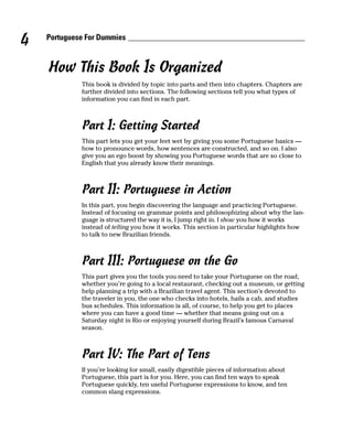 4   Portuguese For Dummies



    How This Book Is Organized
             This book is divided by topic into parts and then into chapters. Chapters are
             further divided into sections. The following sections tell you what types of
             information you can find in each part.



             Part I: Getting Started
             This part lets you get your feet wet by giving you some Portuguese basics —
             how to pronounce words, how sentences are constructed, and so on. I also
             give you an ego boost by showing you Portuguese words that are so close to
             English that you already know their meanings.



             Part II: Portuguese in Action
             In this part, you begin discovering the language and practicing Portuguese.
             Instead of focusing on grammar points and philosophizing about why the lan-
             guage is structured the way it is, I jump right in. I show you how it works
             instead of telling you how it works. This section in particular highlights how
             to talk to new Brazilian friends.



             Part III: Portuguese on the Go
             This part gives you the tools you need to take your Portuguese on the road,
             whether you’re going to a local restaurant, checking out a museum, or getting
             help planning a trip with a Brazilian travel agent. This section’s devoted to
             the traveler in you, the one who checks into hotels, hails a cab, and studies
             bus schedules. This information is all, of course, to help you get to places
             where you can have a good time — whether that means going out on a
             Saturday night in Rio or enjoying yourself during Brazil’s famous Carnaval
             season.



             Part IV: The Part of Tens
             If you’re looking for small, easily digestible pieces of information about
             Portuguese, this part is for you. Here, you can find ten ways to speak
             Portuguese quickly, ten useful Portuguese expressions to know, and ten
             common slang expressions.
 