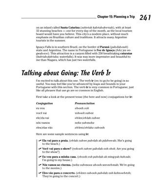 Chapter 15: Planning a Trip
                                                                                      241
     on an island called Santa Catarina (sahn-tah kah-tah-dee-nah), with at least
     32 stunning beaches — one for every day of the month, as the local tourism
     board would have you believe. This city’s a modern place, without much
     emphasis on Brazilian culture and traditions. It attracts many Argentine
     tourists in the summer.

     Iguaçu Falls is in southern Brazil, on the border of Paraná (pah-dah-nah)
     state and Argentina. The name in Portuguese is Foz de Iguaçu (fohz jee ee-
     gwah-soo). This attraction is a canyon filled with 250 breathtaking cataratas
     (kah-tah-dah-tahz; waterfalls). It was way more impressive and beautiful to
     me than Niagara, which has just two waterfalls.




Talking about Going: The Verb Ir
     I’m excited to talk about this one. The verb ir (ee; to go/to be going) is so
     useful. You may feel like you’ve advanced by leaps and bounds in your
     Portuguese with this section. The verb ir is very common in Portuguese, just
     like all phrases that use go are so common in English.

     First take a look at the present tense (the here and now) conjugations for ir:

     Conjugation                    Pronunciation
     eu vou                         eh-ooh voh
     você vai                       voh-seh vah-ee
     ele/ela vai                    eh-lee/eh-lah vah-ee
     nós vamos                      nohz vah-mohz
     eles/elas vão                  eh-leez/eh-lahz vah-ooh

     Here are some sample sentences using ir:

          Ela vai para a praia. (eh-lah vah-ee pah-dah ah pdah-ee-ah; She’s going
          to the beach.)
          Você vai para o show? (voh-seh vah-ee pah-dah ooh shoh; Are you going
          to the show?)
          Eu vou para a minha casa. (eh-ooh voh pah-dah ah ming-yah kah-zah;
          I’m going to my house.)
          Nós vamos ao cinema. (nohz vah-mooz ah-ooh see-neh-mah; We’re going
          to the movies.)
          Eles vão para o concerto. (eh-leez vah-ooh pah-dah ooh kohn-seh-toh;
          They’re going to the concert.)
 