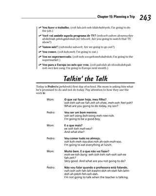 Chapter 15: Planning a Trip
                                                                              243
    Vou fazer o trabalho. (voh fah-zeh ooh tdah-bahl-yoh; I’m going to do
    the job.)
    Você vai assistir aquela programa de TV? (voh-seh vah-ee ah-sees-chee
    ah-keh-lah pdoh-gdah-mah jee teh-veh; Are you going to watch that TV
    show?)
    Vamos sair? (vah-mohz sah-eeh; Are we going to go out?)
    Vou comer. (voh koh-meh; I’m going to eat.)
    Vou no supermercado. (voh noh soo-peh-meh-kah-doh; I’m going to the
    supermarket.)
    Vou para a Europa no mês que vem. (voh pah-dah ah eh-ooh-doh-pah
    noh mez kee vang; I’m going to Europe next month.)



                     Talkin’ the Talk
Today is Pedro’s (pehd-roh) first day of school. His mom is asking him what
he’s promised to do and not do today. Pay attention to how they use the
verb ir.

        Mom:         O que vai fazer hoje, meu filho?
                     ooh keh vah-ee fah-zeh oh-zhee, meh-ooh feel-yoh?
                     What are you going to do today, my son?

        Pedro:       Vou ser um bom menino.
                     voh seh oong boh-oong meh-nee-noh.
                     I’m going to be a good boy.

        Mom:         E o que mais?
                     ee ooh keh mah-eez?
                     And what else?

        Pedro:       Vou comer tudo no almoço.
                     voh koh-meh too-doo noh ah-ooh-moh-soo.
                     I’m going to eat everything at lunch.

        Mom:         Muito bem. E o que não vai fazer?
                     moh-ee-toh bang. eeh ooh keh nah-ooh vah-ee
                     fah-zeh?
                     Very good. And what are you not going to do?

        Pedro:       Não vou falar quando a professora está falando.
                     nah-ooh voh fah-lah kwahn-doh eh-stah fah-lahn-
                     doh ah pdoh-feh-soh-dah.
                     I’m not going to talk when the teacher is talking.
 