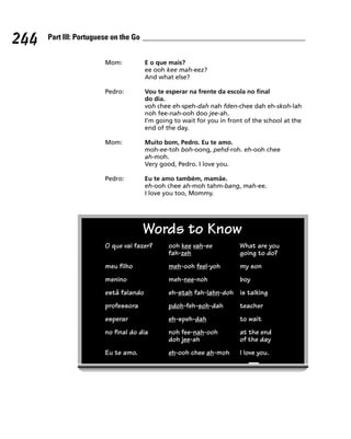 244   Part III: Portuguese on the Go


                        Mom:           E o que mais?
                                       ee ooh kee mah-eez?
                                       And what else?

                        Pedro:         Vou te esperar na frente da escola no final
                                       do dia.
                                       voh chee eh-speh-dah nah fden-chee dah eh-skoh-lah
                                       noh fee-nah-ooh doo jee-ah.
                                       I’m going to wait for you in front of the school at the
                                       end of the day.

                        Mom:           Muito bom, Pedro. Eu te amo.
                                       moh-ee-toh boh-oong, pehd-roh. eh-ooh chee
                                       ah-moh.
                                       Very good, Pedro. I love you.

                        Pedro:         Eu te amo também, mamãe.
                                       eh-ooh chee ah-moh tahm-bang, mah-ee.
                                       I love you too, Mommy.




                                       Words to Know
                        O que vai fazer?       ooh kee vah-ee           What are you
                                               fah-zeh                  going to do?
                        meu filho              meh-ooh feel-yoh         my son
                        menino                 meh-nee-noh              boy
                        está falando           eh-stah fah-lahn-doh is talking
                        professora             pdoh-feh-soh-dah         teacher
                        esperar                eh-speh-dah              to wait
                        no final do dia        noh fee-nah-ooh          at the end
                                               doh jee-ah               of the day
                        Eu te amo.             eh-ooh chee ah-moh       I love you.
 