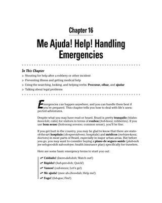Chapter 16

           Me Ajuda! Help! Handling
                Emergencies
In This Chapter
  Shouting for help after a robbery or other incident
  Preventing illness and getting medical help
  Using the searching, looking, and helping verbs: Procurar, olhar, and ajudar
  Talking about legal problems




           E   mergencies can happen anywhere, and you can handle them best if
               you’re prepared. This chapter tells you how to deal with life’s unex-
           pected adventures.

           Despite what you may have read or heard, Brazil is pretty tranquilo (tdahn-
           kwee-loh; calm) for visitors in terms of roubos (hoh-booz; robberies). If you
           use bom senso (boh-oong sen-soo; common sense), you’ll be fine.

           If you get hurt in the country, you may be glad to know that there are state-
           of-the-art hospitais (oh-spee-tah-eez; hospitals) and médicos (meh-jee-kooz;
           doctors) in most parts of Brazil, especially in major urban areas. But before
           you go, you may want to consider buying a plano de seguro saúde (plah-noh
           jee seh-goo-doh sah-ooh-jee; health insurance plan) specifically for travelers.

           Here are some basic emergency terms to start you out:

                Cuidado! (kwee-dah-doh; Watch out!)
                Rápido! (hah-pee-doh; Quick!)
                Vamos! (vah-mooz; Let’s go!)
                Me ajuda! (mee ah-zhoo-dah; Help me!)
                Fogo! (foh-goo; Fire!)
 