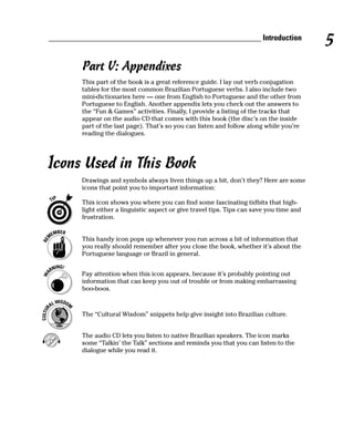 ______________________________________________________ Introduction
                                                                                           5
        Part V: Appendixes
        This part of the book is a great reference guide. I lay out verb conjugation
        tables for the most common Brazilian Portuguese verbs. I also include two
        mini-dictionaries here — one from English to Portuguese and the other from
        Portuguese to English. Another appendix lets you check out the answers to
        the “Fun & Games” activities. Finally, I provide a listing of the tracks that
        appear on the audio CD that comes with this book (the disc’s on the inside
        part of the last page). That’s so you can listen and follow along while you’re
        reading the dialogues.




Icons Used in This Book
        Drawings and symbols always liven things up a bit, don’t they? Here are some
        icons that point you to important information:

        This icon shows you where you can find some fascinating tidbits that high-
        light either a linguistic aspect or give travel tips. Tips can save you time and
        frustration.


        This handy icon pops up whenever you run across a bit of information that
        you really should remember after you close the book, whether it’s about the
        Portuguese language or Brazil in general.


        Pay attention when this icon appears, because it’s probably pointing out
        information that can keep you out of trouble or from making embarrassing
        boo-boos.



        The “Cultural Wisdom” snippets help give insight into Brazilian culture.


        The audio CD lets you listen to native Brazilian speakers. The icon marks
        some “Talkin’ the Talk” sections and reminds you that you can listen to the
        dialogue while you read it.
 