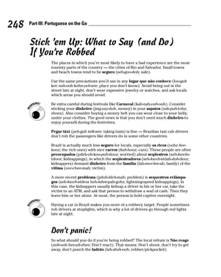 248   Part III: Portuguese on the Go



      Stick ’em Up: What to Say (and Do)
      If You’re Robbed
                 The places in which you’re most likely to have a bad experience are the most
                 touristy parts of the country — the cities of Rio and Salvador. Small towns
                 and beach towns tend to be seguro (seh-goo-doh; safe).

                 Use the same precautions you’d use in any lugar que não conhece (loo-gah
                 kee nah-ooh kohn-yeh-see; place you don’t know): Avoid being out in the
                 street late at night, don’t wear expensive jewelry or watches, and ask locals
                 which areas you should avoid.

                 Be extra careful during festivals like Carnaval (kah-nah-vah-ooh). Consider
                 sticking your dinheiro (jing-yay-doh; money) in your sapatos (sah-pah-tohz;
                 shoes). Also consider buying a money belt you can wear close to your belly,
                 under your clothes. The good news is that you don’t need much dinheiro to
                 enjoy yourself during the festivities.

                 Pegar táxi (peh-gah talk-see; taking taxis) is fine — Brazilian taxi cab drivers
                 don’t rob the passengers like drivers do in some other countries.

                 Brazil is actually much less seguro for locals, especially os ricos (oohz hee-
                 kooz; the rich ones) with nice carros (kah-hooz; cars). These people are often
                 preocupados (pdeh-oh-koo-pah-dooz; worried) about seqüestros (seh-kwehs-
                 tdooz; kidnappings), in which the seqüestradores (seh-kweh-stdah-doh-deez;
                 kidnappers) demand dinheiro from the família (fah-mee-lee-ah; family) of the
                 vítima (vee-chee-mah; victim).

                 A more recent problema (pdoh-bleh-mah; problem) is sequestros relâmpa-
                 gos (seh-kweh-stdros heh-lahm-pah-gohz; lightning-speed kidnappings). In
                 this case, the kidnappers usually kidnap a driver in his or her car, take the
                 victim to an ATM, and ask that person to withdraw a wad of cash. Then they
                 leave him or her alone. At most, the person is held captive overnight.

                 Having a car in Brazil makes you more of a robbery target. People sometimes
                 rob drivers at stoplights, which is why a lot of drivers go through red lights
                 late at night.



                 Don’t panic!
                 So what should you do if you’re being robbed? The local refrain is Não reage
                 (nah-ooh hee-ah-zhee; Don’t react). That means: Don’t shout, don’t try to get
                 away, don’t punch the ladrão (lah-drah-ooh; robber/pickpocket).
 