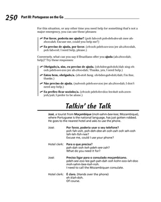 250   Part III: Portuguese on the Go


                 For this situation, or any other time you need help for something that’s not a
                 major emergency, you can use these phrases:

                     Por favor, poderia me ajudar? (poh fah-voh poh-deh-dee-ah mee ah-
                     zhoo-dah; Excuse me, could you help me?)
                     Eu preciso de ajuda, por favor. (eh-ooh pdeh-see-zoo jee ah-zhoo-dah,
                     poh fah-voh; I need help, please.)

                 Conversely, what can you say if Brazilians offer you ajuda (ah-zhoo-dah;
                 help)? Try these responses:

                     Obrigado/a, sim, eu preciso de ajuda. (oh-bdee-gah-doh/dah sing eh-
                     ooh pdeh-see-zoo jee ah-zhoo-dah; Thanks, yes, I need help.)
                     Estou bem, obrigado/a. (eh-stoh bang, oh-bdee-gah-doh/dah; I’m fine,
                     thanks.)
                     Não preciso de ajuda. (nah-ooh pdeh-see-zoo jee ah-zhoo-dah; I don’t
                     need any help.)
                     Eu prefiro ficar sozinho/a. (eh-ooh pdeh-fee-doo fee-kah soh-zeen-
                     yoh/yah; I prefer to be alone.)



                                       Talkin’ the Talk
                         José, a tourist from Moçambique (moh-sahm-bee-kee; Mozambique),
                         where Portuguese is the national language, has just gotten robbed.
                         He goes to the nearest hotel and asks to use the phone.

                         José:         Por favor, poderia usar o seu telefone?
                                       poh fah-voh, poh-deh-dee-ah ooh-zah ooh seh-ooh
                                       teh-leh-foh-nee?
                                       Excuse me, could I use your phone?

                         Hotel clerk: Para o que precisa?
                                      pah-dah ooh keh pdeh-see-zah?
                                      What do you need it for?

                         José:         Preciso ligar para o consulado moçambicano.
                                       pdeh-see-zoo lee-gah pah-dah ooh kohn-soo-lah-doo
                                       moh-sahm-bee-kah-noh.
                                       I need to call the Mozambiquan consulate.

                         Hotel clerk: É claro. (Hands over the phone)
                                      eh klah-doh.
                                      Of course.
 