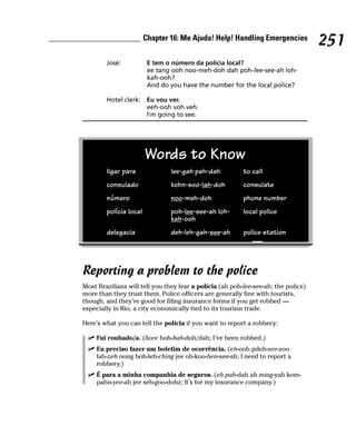 Chapter 16: Me Ajuda! Help! Handling Emergencies
                                                                                    251
        José:            E tem o número da polícia local?
                         ee tang ooh noo-meh-doh dah poh-lee-see-ah loh-
                         kah-ooh?
                         And do you have the number for the local police?

        Hotel clerk: Eu vou ver.
                     eeh-ooh voh veh.
                     I’m going to see.




                        Words to Know
        ligar para              lee-gah pah-dah           to call
        consulado               kohn-soo-lah-doh          consulate
        número                  noo-meh-doh               phone number
        polícia local           poh-lee-see-ah loh-       local police
                                kah-ooh
        delegacia               deh-leh-gah-see-ah        police station




Reporting a problem to the police
Most Brazilians will tell you they fear a polícia (ah poh-lee-see-ah; the police)
more than they trust them. Police officers are generally fine with tourists,
though, and they’re good for filing insurance forms if you get robbed —
especially in Rio, a city economically tied to its tourism trade.

Here’s what you can tell the polícia if you want to report a robbery:

     Fui roubado/a. (fwee hoh-bah-doh/dah; I’ve been robbed.)
     Eu preciso fazer um boletim de ocorrência. (eh-ooh pdeh-see-zoo
     fah-zeh oong boh-leh-ching jee oh-koo-hen-see-ah; I need to report a
     robbery.)
     É para a minha companhia de seguros. (eh pah-dah ah ming-yah kom-
     pahn-yee-ah jee seh-goo-dohz; It’s for my insurance company.)
 