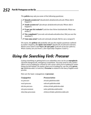 252   Part III: Portuguese on the Go


                 The policia may ask you some of the following questions:

                      Quando aconteceu? (kwahn-doh ah-kohn-teh-seh-ooh; When did it
                      happen?)
                      Aonde aconteceu? (ah-ohn-jee ah-kohn-teh-seh-ooh; Where did it
                      happen?)
                      O que que foi roubado? (ooh kee kee foh-ee hoh-bah-doh; What was
                      stolen?)
                      Viu o assaltante? (vee-ooh ooh ah-sah-ooh-tahn-chee; Did you see the
                      assailant?)
                      Usou uma arma? (ooh-zoh ooh-mah ah-mah; Did he use a weapon?)

                 Of course, the policia will probably ask you the regular questions outlined
                 in earlier chapters, like Qual é seu nome? (kwah-ooh eh seh-ooh noh-mee;
                 What’s your name?) and Você é de que pais? (voh-seh eh jee kee pah-eez;
                 What country are you from?). (See especially Chapters 3 and 4.)




      Using the Searching Verb: Procurar
                 Losing something or getting lost in an unfamiliar area can be an emergência
                 (eh-meh-zhang-see-ah; emergency) sometimes. You may need to tell a police
                 officer you’re looking for a friend or tell a store clerk you’re looking for some-
                 thing you left behind. No matter what you’re looking for, use the verb procu-
                 rar (pdoh-koo-dah; to look for). Procurar is related to the fancy English word
                 procure.

                 Here are the basic conjugations of procurar:

                 Conjugation                     Pronunciation
                 eu procuro                      eh-ooh pdoh-koo-doh
                 você procura                    voh-seh pdoh-koo-dah
                 ele/ela procura                 eh-lee/eh-lah pdoh-koo-dah
                 nós procuramos                  nohz pdoh-koo-dah-mohz
                 eles/elas procuram              eh-leez/eh-lahz pdoh-koo-dah-ooh
 