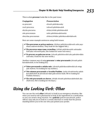 Chapter 16: Me Ajuda! Help! Handling Emergencies
                                                                                     253
     This is what procurar looks like in the past tense:

     Conjugation                    Pronunciation
     eu procurei                    eh-ooh pdoh-koo-day
     você procurou                  voh-seh pdoh-koo-doh
     ele/ela procurou               eh-lee/eh-lah pdoh-koo-doh
     nós procuramos                 nohz pdoh-koo-dah-mohz
     eles/elas procuraram           eh-leez/eh-lahz pdoh-koo-dah-dah-ooh

     Here are some example sentences using both tenses:

         Eles procuram os peixes maiores. (eh-leez pdoh-koo-dah-ooh oohz pay-
         sheez mah-ee-oh-deez; They look for the biggest fish.)
         Ela procurou umas rosas vermelhas. (eh-lah pdoh-koo-doh ooh-mahz
         hoh-zahz veh-mehl-yahz; She looked for some red roses.)
         Eu procuro as palavras novas. (eh-ooh pdoh-koo-doh ahz pah-lahv-dahz
         noh-vahz; I look for the new words.)

     Another common way of using procurar is estar procurando (eh-stah pdoh-
     koo-dahn-doh; to be looking for):

         Estou procurando a minha mãe. (eh-stoh pdoh-koo-dahn-doh ah ming-
         yah mah-ee; I’m looking for my mother.)
         Nós estamos procurando a Avenida Paulista. (nohz eh-stah-mohz pdoh-
         koo-dahn-doh ah ah-veh-nee-dah pah-ooh-lee-stah; We’re looking for
         Paulista Avenue.)
         Ela está procurando as chaves. (eh-lah eh-stah pdoh-koo-dahn-doh ahz
         shah-veez; She’s looking for the keys.)




Using the Looking Verb: Olhar
     You can use the verb olhar (ohl-yah; to look) in an emergency situation, like
     when you need to tell a pharmacist to look at the ingredients in a medication
     so you can avoid a drug reaction. Or a policial (poh-lee-see-ah-ooh; police
     officer) may ask you to look in a certain direction to verify that the person
     standing before you is the one who just picked your pocket.
 
