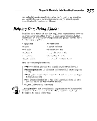 Chapter 16: Me Ajuda! Help! Handling Emergencies
                                                                                      255
     Just as English-speakers say Look . . . when they’re ready to say something
     and want the listener to pay attention, or when they’re about to explain
     something frankly, Brazilians say Olha . . .




Helping Out: Using Ajudar
     Brazilians like to ajudar (ah-zhoo-dah; help). Their helpfulness may seem like
     an invasion of privacy at first if you’re in an emergency situation, but just
     realize these are nice people wanting to offer some genuine warmth. Here’s
     how to conjugate ajudar:

     Conjugation                   Pronunciation
     eu ajudo                      eh-ooh ah-zhoo-doh
     você ajuda                    voh-seh ah-zhoo-dah
     ele/ela ajuda                 eh-lee/eh-lah ah-zhoo-dah
     nós ajudamos                  nohz ah-zhoo-dah-mohz
     eles/elas ajudam              eh-leez/eh-lahz ah-zhoo-dah-ooh

     Here are some example sentences:

         Quero te ajudar. (keh-doo chee ah-zhoo-dah; I want to help you.)
         Ele me ajuda muito. (eh-lee mee ah-zhoo-dah moh-ee-toh; He helps me
         a lot.)
         Você ajuda a sua mãe? (voh-seh ah-zhoo-dah ah soo-ah mah-ee; Do you
         help your mother?)
         Nós ajudamos as crianças de rua. (nohz ah-zhoo-dah-mohz ahz kdee-
         ahn-sahz jee hoo-ah; We help street children.)
         Ajuda. (ah-zhoo-dah; That helps.)

     Although Socorro! (soh-koh-hoo) means Help! Brazilians don’t use the verb
     socorrer much. You can also shout Ajuda! if you’re in trouble, though
     Socorro! is the classic plea for help.
 