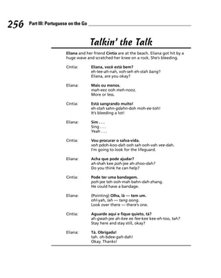 256   Part III: Portuguese on the Go



                                       Talkin’ the Talk
                         Eliana and her friend Cíntia are at the beach. Eliana got hit by a
                         huge wave and scratched her knee on a rock. She’s bleeding.

                         Cíntia:       Eliana, você está bem?
                                       eh-lee-ah-nah, voh-seh eh-stah bang?
                                       Eliana, are you okay?

                         Eliana:       Mais ou menos.
                                       mah-eez ooh meh-nooz.
                                       More or less.

                         Cíntia:       Está sangrando muito!
                                       eh-stah sahn-gdahn-doh moh-ee-toh!
                                       It’s bleeding a lot!

                         Eliana:       Sim . . .
                                       Sing . . .
                                       Yeah . . .

                         Cíntia:       Vou procurar o salva-vida.
                                       voh pdoh-koo-dah ooh sah-ooh-vah vee-dah.
                                       I’m going to look for the lifeguard.

                         Eliana:       Acha que pode ajudar?
                                       ah-shah kee poh-jee ah-zhoo-dah?
                                       Do you think he can help?

                         Cíntia:       Pode ter uma bandagem.
                                       poh-jee teh ooh-mah bahn-dah-zhang.
                                       He could have a bandage.

                         Eliana:       (Pointing) Olha, lá — tem um.
                                       ohl-yah, lah — tang oong.
                                       Look over there — there’s one.

                         Cíntia:       Aguarde aqui e fique quieto, tá?
                                       ah-gwah-jee ah-kee ee fee-kee kee-eh-too, tah?
                                       Stay here and stay still, okay?

                         Eliana:       Tá. Obrigada!
                                       tah. oh-bdee-gah-dah!
                                       Okay. Thanks!
 