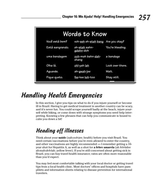 Chapter 16: Me Ajuda! Help! Handling Emergencies
                                                                                      257

                           Words to Know
            Você está bem?         voh-seh eh-stah bang Are you okay?
            Está sangrando.        eh-stah sahn-             You’re bleeding.
                                   gdahn-doh
            uma bandagem           ooh-mah bahn-dah-         a bandage
                                   zhang
            Olha lá.               ohl-yah lah               Look over there.
            Aguarde.               ah-gwah-jee               Wait.
            Fique queto.           fee-kee keh-too           Stay still.




Handling Health Emergencies
    In this section, I give you tips on what to do if you injure yourself or become
    ill in Brazil. Having to get medical treatment in another country can be scary,
    and it’s never fun. You could scrape yourself badly at the beach, injure your-
    self while hiking, or come down with strange symptoms you need help inter-
    preting. Knowing a few phrases that can help you communicate is bound to
    calm you down a bit!



    Heading off illnesses
    Think about your saúde (sah-ooh-jee; health) before you visit Brazil. You
    need certain vaccinations before you’re even allowed to enter the country,
    and other vaccinations are highly recommended — I remember getting a 10-
    year shot for Hepatitis A, as well as a shot for a febre amarela (ah feh-bdee
    ah-mah-deh-lah; yellow fever). If you’re still concerned about getting sick in
    Brazil, you can buy travel health insurance; rates are often more reasonable
    than you’d expect.

    You may feel most comfortable talking with your local doctor or getting travel
    tips from a local health clinic. Most doctors’ offices and hospitals have pam-
    phlets and information sheets relating to disease prevention for international
    travelers.
 