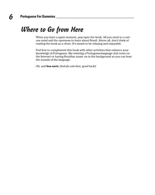 6   Portuguese For Dummies



    Where to Go from Here
             When you have a spare moment, pop open the book. All you need is a curi-
             ous mind and the openness to learn about Brazil. Above all, don’t think of
             reading the book as a chore. It’s meant to be relaxing and enjoyable.

             Feel free to complement this book with other activities that enhance your
             knowledge of Portuguese, like entering a Portuguese-language chat room on
             the Internet or having Brazilian music on in the background so you can hear
             the sounds of the language.

             Oh, and boa sorte (boh-ah soh-chee; good luck)!
 