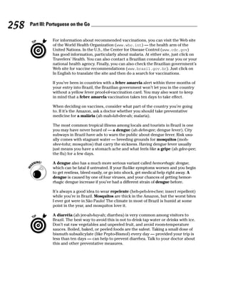 258   Part III: Portuguese on the Go


                 For information about recommended vaccinations, you can visit the Web site
                 of the World Health Organization (www.who.int) — the health arm of the
                 United Nations. In the U.S., the Center for Disease Control (www.cdc.gov)
                 has good information, particularly about malaria. At either site, just click on
                 Travelers’ Health. You can also contact a Brazilian consulate near you or your
                 national health agency. Finally, you can also check the Brazilian government’s
                 Web site for vaccine recommendations (www.brasil.gov.br). Just click on
                 In English to translate the site and then do a search for vaccinations.

                 If you’ve been in countries with a febre amarela alert within three months of
                 your entry into Brazil, the Brazilian government won’t let you in the country
                 without a yellow fever proof-of-vaccination card. You may also want to keep
                 in mind that a febre amarela vaccination takes ten days to take effect.

                 When deciding on vaccines, consider what part of the country you’re going
                 to. If it’s the Amazon, ask a doctor whether you should take preventative
                 medicine for a malária (ah mah-lah-dee-ah; malaria).

                 The most common tropical illness among locals and tourists in Brazil is one
                 you may have never heard of — a dengue (ah dehn-gee; dengue fever). City
                 subways in Brazil have ads to warn the public about dengue fever. Risk usu-
                 ally comes with stagnant water — breeding grounds for mosquitos (moh-
                 skee-tohz; mosquitos) that carry the sickness. Having dengue fever usually
                 just means you have a stomach ache and what feels like a gripe (ah gdee-pee;
                 the flu) for a few days.

                 A dengue also has a much more serious variant called hemorrhagic dengue,
                 which can be fatal if untreated. If your flu-like symptoms worsen and you begin
                 to get restless, bleed easily, or go into shock, get medical help right away. A
                 dengue is caused by one of four viruses, and your chances of getting hemor-
                 rhagic dengue increase if you’ve had a different strain of dengue before.

                 It’s always a good idea to wear repelente (heh-peh-len-chee; insect repellent)
                 while you’re in Brazil. Mosquitos are thick in the Amazon, but the worst bites
                 I ever got were in São Paulo! The climate in most of Brazil is humid at some
                 point in the year, and mosquitos love it.

                 A diarréia (ah jee-ah-hay-ah; diarrhea) is very common among visitors to
                 Brazil. The best way to avoid this is not to drink tap water or drinks with ice.
                 Don’t eat raw vegetables and unpeeled fruit, and avoid room-temperature
                 sauces. Boiled, baked, or peeled foods are the safest. Taking a small dose of
                 bismuth subsalicylate (like Pepto-Bismol) every day — provided your trip is
                 less than ten days — can help to prevent diarrhea. Talk to your doctor about
                 this and other preventative measures.
 