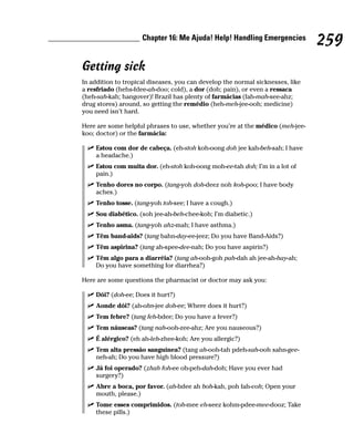 Chapter 16: Me Ajuda! Help! Handling Emergencies
                                                                                259
Getting sick
In addition to tropical diseases, you can develop the normal sicknesses, like
a resfriado (hehs-fdee-ah-doo; cold), a dor (doh; pain), or even a ressaca
(heh-sah-kah; hangover)! Brazil has plenty of farmácias (fah-mah-see-ahz;
drug stores) around, so getting the remédio (heh-meh-jee-ooh; medicine)
you need isn’t hard.

Here are some helpful phrases to use, whether you’re at the médico (meh-jee-
koo; doctor) or the farmácia:

    Estou com dor de cabeça. (eh-stoh koh-oong doh jee kah-beh-sah; I have
    a headache.)
    Estou com muita dor. (eh-stoh koh-oong moh-ee-tah doh; I’m in a lot of
    pain.)
    Tenho dores no corpo. (tang-yoh doh-deez noh koh-poo; I have body
    aches.)
    Tenho tosse. (tang-yoh toh-see; I have a cough.)
    Sou diabético. (soh jee-ah-beh-chee-koh; I’m diabetic.)
    Tenho asma. (tang-yoh ahz-mah; I have asthma.)
    Têm band-aids? (tang bahn-day-ee-jeez; Do you have Band-Aids?)
    Têm aspirina? (tang ah-spee-dee-nah; Do you have aspirin?)
    Têm algo para a diarréia? (tang ah-ooh-goh pah-dah ah jee-ah-hay-ah;
    Do you have something for diarrhea?)

Here are some questions the pharmacist or doctor may ask you:

    Dói? (doh-ee; Does it hurt?)
    Aonde dói? (ah-ohn-jee doh-ee; Where does it hurt?)
    Tem febre? (tang feh-bdee; Do you have a fever?)
    Tem náuseas? (tang nah-ooh-zee-ahz; Are you nauseous?)
    É alérgico? (eh ah-leh-zhee-koh; Are you allergic?)
    Tem alta pressão sanguínea? (tang ah-ooh-tah pdeh-sah-ooh sahn-gee-
    neh-ah; Do you have high blood pressure?)
    Já foi operado? (zhah foh-ee oh-peh-dah-doh; Have you ever had
    surgery?)
    Abre a boca, por favor. (ah-bdee ah boh-kah, poh fah-voh; Open your
    mouth, please.)
    Tome esses comprimidos. (toh-mee eh-seez kohm-pdee-mee-dooz; Take
    these pills.)
 