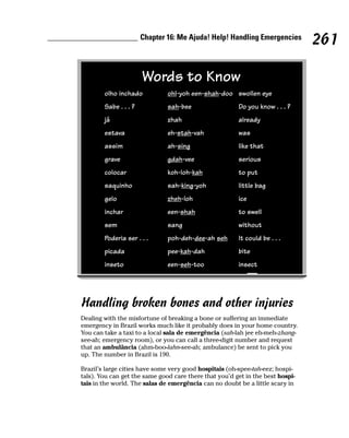Chapter 16: Me Ajuda! Help! Handling Emergencies
                                                                                261

                       Words to Know
        olho inchado           ohl-yoh een-shah-doo swollen eye
        Sabe . . . ?           sah-bee                  Do you know . . . ?
        já                     zhah                     already
        estava                 eh-stah-vah              was
        assim                  ah-sing                  like that
        grave                  gdah-vee                 serious
        colocar                koh-loh-kah              to put
        saquinho               sah-king-yoh             little bag
        gelo                   zheh-loh                 ice
        inchar                 een-shah                 to swell
        sem                    sang                     without
        Poderia ser . . .      poh-deh-dee-ah seh       It could be . . .
        picada                 pee-kah-dah              bite
        inseto                 een-seh-too              insect




Handling broken bones and other injuries
Dealing with the misfortune of breaking a bone or suffering an immediate
emergency in Brazil works much like it probably does in your home country.
You can take a taxi to a local sala de emergência (sah-lah jee eh-meh-zhang-
see-ah; emergency room), or you can call a three-digit number and request
that an ambulância (ahm-boo-lahn-see-ah; ambulance) be sent to pick you
up. The number in Brazil is 190.

Brazil’s large cities have some very good hospitais (oh-spee-tah-eez; hospi-
tals). You can get the same good care there that you’d get in the best hospi-
tais in the world. The salas de emergência can no doubt be a little scary in
 