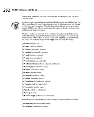 262   Part III: Portuguese on the Go


                 small towns, especially the rural ones, but rest assured you’ll get the basic
                 care you need.

                 Brazilian research and politics regarding AIDS medicine is world-famous. The
                 AIDS rate in Brazil is much lower than in other developing countries, thanks
                 to effective local campaigns. Also, local scientists figured out how to make
                 patented AIDS-related drugs and began offering them despite protests from
                 multinational drug companies.

                 Whether you have a stomach virus or a broken leg, knowing what certain
                 parts of the body are called in Portuguese is useful so you can more easily
                 communicate with doctors in Brazil. I start with a cabeça (ah kah-beh-sah;
                 the head) and work my way down o corpo (ooh koh-poo; the body):

                      olho (ohl-yoh; eye)
                      boca (boh-kah; mouth)
                      lingua (ling-gwah; tongue)
                      orelha (oh-deh-ooh-yah; ear)
                      nariz (nah-deez; nose)
                      rosto (hoh-stoo; face)
                      dentes (dang-cheez; teeth)
                      sobrancelhas (soh-bdan-sel-yahz; eyebrows)
                      pescoço (peh-skoh-soo; neck)
                      costas (koh-stahz; back)
                      peito (pay-too; chest)
                      braços (bdah-sooz; arms)
                      dedos (deh-dooz; fingers)
                      bum-bum (boong-boong; bottom)
                      barriga (bah-hee-gah; belly)
                      pernas (peh-nahz; legs)
                      joelho (zhoh-el-yoh; knee)
                      pes (pez; feet)
                      dedos do pé (deh-dooz doo peh; toes)

                 And here are the names of some internal organs and useful medical terms:

                      coração (koh-dah-sah-ooh; heart)
                      pulmões (pool-moh-eez; lungs)
 
