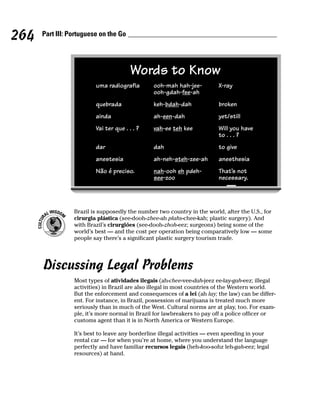 264   Part III: Portuguese on the Go




                                        Words to Know
                         uma radiografia        ooh-mah hah-jee-         X-ray
                                                ooh-gdah-fee-ah
                         quebrada               keh-bdah-dah             broken
                         ainda                  ah-een-dah               yet/still
                         Vai ter que . . . ?    vah-ee teh kee           Will you have
                                                                         to . . . ?
                         dar                    dah                      to give
                         anestesia              ah-neh-steh-zee-ah       anesthesia
                         Não é preciso.         nah-ooh eh pdeh-         That’s not
                                                see-zoo                  necessary.




                 Brazil is supposedly the number two country in the world, after the U.S., for
                 cirurgia plástica (see-dooh-zhee-ah plahs-chee-kah; plastic surgery). And
                 with Brazil’s cirurgiões (see-dooh-zhoh-eez; surgeons) being some of the
                 world’s best — and the cost per operation being comparatively low — some
                 people say there’s a significant plastic surgery tourism trade.




      Discussing Legal Problems
                 Most types of atividades ilegais (ah-chee-vee-dah-jeez ee-lay-gah-eez; illegal
                 activities) in Brazil are also illegal in most countries of the Western world.
                 But the enforcement and consequences of a lei (ah lay; the law) can be differ-
                 ent. For instance, in Brazil, possession of marijuana is treated much more
                 seriously than in much of the West. Cultural norms are at play, too. For exam-
                 ple, it’s more normal in Brazil for lawbreakers to pay off a police officer or
                 customs agent than it is in North America or Western Europe.

                 It’s best to leave any borderline illegal activities — even speeding in your
                 rental car — for when you’re at home, where you understand the language
                 perfectly and have familiar recursos legais (heh-koo-sohz leh-gah-eez; legal
                 resources) at hand.
 