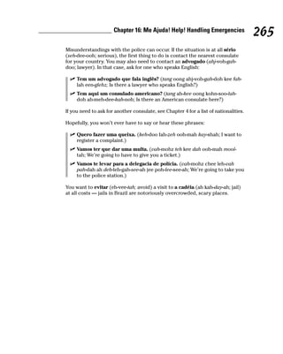 Chapter 16: Me Ajuda! Help! Handling Emergencies
                                                                                       265
Misunderstandings with the police can occur. If the situation is at all sério
(seh-dee-ooh; serious), the first thing to do is contact the nearest consulate
for your country. You may also need to contact an advogado (ahj-voh-gah-
doo; lawyer). In that case, ask for one who speaks English:

     Tem um advogado que fala inglês? (tang oong ahj-voh-gah-doh kee fah-
     lah een-glehz; Is there a lawyer who speaks English?)
     Tem aqui um consulado americano? (tang ah-kee oong kohn-soo-lah-
     doh ah-meh-dee-kah-noh; Is there an American consulate here?)

If you need to ask for another consulate, see Chapter 4 for a list of nationalities.

Hopefully, you won’t ever have to say or hear these phrases:

     Quero fazer uma queixa. (keh-doo fah-zeh ooh-mah kay-shah; I want to
     register a complaint.)
     Vamos ter que dar uma multa. (vah-mohz teh kee dah ooh-mah mool-
     tah; We’re going to have to give you a ticket.)
     Vamos te levar para a delegacia de polícia. (vah-mohz chee leh-vah
     pah-dah ah deh-leh-gah-see-ah jee poh-lee-see-ah; We’re going to take you
     to the police station.)

You want to evitar (eh-vee-tah; avoid) a visit to a cadéia (ah kah-day-ah; jail)
at all costs — jails in Brazil are notoriously overcrowded, scary places.
 