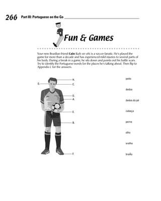 266   Part III: Portuguese on the Go




                                       Fun & Games
                 Your new Brazilian friend Caio (kah-ee-oh) is a soccer fanatic. He’s played the
                 game for more than a decade and has experienced mild injuries to several parts of
                 his body. During a break in a game, he sits down and points out his battle scars.
                 Try to identify the Portuguese words for the places he’s talking about. Then flip to
                 Appendix C for the answers.



                                              H.                                          peito
                 G.                           C.
                                                                                          dedos

                                              D.
                                              A.                                          dedos do pé



                                              E.                                          cabeça



                                              B.                                          perna


                                                                                          olho


                                                                                          orelha


                                              F.                                          braÁo
 