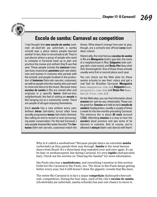 Chapter 17: O Carnaval!
                                                                                                         269

          Escola de samba: Carnaval as competition
I had thought that uma escola de samba (ooh-          theme. What doesn’t change from year to year,
mah eh-skoh-lah jee sahm-bah; a samba                 though, are a school’s two official cores (koh-
school) was a place where people learned              deez; colors).
samba! In fact, they’re not schools at all. They’re
                                                      Historically, the most famous escolas de samba
just places where a group of people who want
                                                      in Rio are Mangueira (mahn-gay-dah; the name
to compete in Carnaval meet up to plan and
                                                      of a neighborhood in Rio), Salgueiro (sah-ooh-
practice the moves and anthem they’ll use that
                                                      gay-doh; a last name), and Beija-Flor (bay-zhah
year. These people include the músicos (moo-
                                                      floh; Hummingbird). One of these three schools
zee-kooz; musicians), passistas (pah-see-stahz;
                                                      usually wins first or second place each year.
men and women in costume who parade with
the school), and people involved in the produc-       You can check out the Web sites for these
tion of fantasias (fahn-tah-zee-ahz; costumes),       samba schools to see their colors and get a
as well as people who live nearby who just want       real feel for Brazilian Carnaval: Mangueira
to come and dance to the music. Because many          (www.mangueira.com.br), Salgueiro (www.
escolas de samba in Rio are named after and           salgueiro.com.br), and Beija-Flor (www.
originate in a specific bairro (bah-ee-hoo;           beija-flor.com.br).
neighborhood), the feel of visiting an escola is
                                                      On the Web sites, you can find information about
like hanging out at a community center. There
                                                      ensaios (en-sah-ee-ooz; rehearsals). These can
are people of all ages enjoying themselves.
                                                      be great fun. Ensaios are held at each escola de
Each escola has a new anthem every year.              samba’s headquarters, usually a couple of times
Anthem letras (leh-tdahz; lyrics) often have          a week for the few months preceding Carnaval.
socially progressive temas (teh-mahz; themes),        The entrance fee is about 20 reais (around
like calling an end to racism or even encourag-       US$8). Attending ensaios is a way to hear the
ing water conservation. For this last Carnaval, I     escola’s band practice and see some of its
saw people dressed like water faucets! The fan-       dancers in costume. And of course, you’re
tasias (fahn-tah-zee-ahz; costumes) match the         allowed to dançar (dahn-sah; dance) with them!




           Why is it called a sambodrome? Because people dance an extra-fast samba
           (sahm-bah) as they parade their way through. Samba is the most famous
           dance from Brazil. It’s a three-beat step repeated over and over again. It can
           be fast- or medium-speed, but during Carnaval, it’s very rápido (hah-pee-doh;
           fast). Check out the section on “Dancing the Samba!” for more information.

           São Paulo also has a sambódromo, and everything I mention in this section
           holds for the Carnaval in São Paulo, too. The show in São Paulo keeps getting
           better every year, but it still doesn’t draw the gigantic crowds that Rio does.

           The entire Rio Carnaval is in fact a major competição (kohm-peh-chee-sah-
           ooh; competition). During the four days, each of the city’s escolas de samba
           (eh-skoh-lahz jee sahm-bah; samba schools) has just one chance to move it,
 