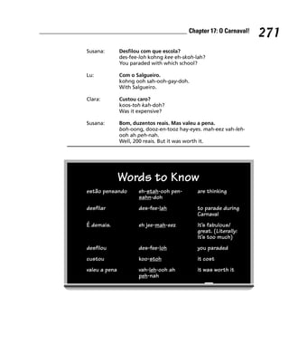 Chapter 17: O Carnaval!
                                                                    271
Susana:        Desfilou com que escola?
               des-fee-loh kohng kee eh-skoh-lah?
               You paraded with which school?

Lu:            Com o Salgueiro.
               kohng ooh sah-ooh-gay-doh.
               With Salgueiro.

Clara:         Custou caro?
               koos-toh kah-doh?
               Was it expensive?

Susana:        Bom, duzentos reais. Mas valeu a pena.
               boh-oong, dooz-en-tooz hay-eyes. mah-eez vah-leh-
               ooh ah peh-nah.
               Well, 200 reais. But it was worth it.




               Words to Know
estão pensando        eh-stah-ooh pen-       are thinking
                      sahn-doh
desfilar              des-fee-lah            to parade during
                                             Carnaval
É demais.             eh jee-mah-eez         It’s fabulous/
                                             great. (Literally:
                                             It’s too much)
desfilou              des-fee-loh            you paraded
custou                koo-stoh               it cost
valeu a pena          vah-leh-ooh ah         it was worth it
                      peh-nah
 
