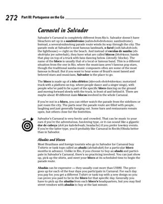 272   Part III: Portuguese on the Go


                 Carnaval in Salvador
                 Salvador’s Carnaval is completely different from Rio’s. Salvador doesn’t have
                 bleachers set up in a sambódromo (sahm-boh-droh-moo; sambodrome).
                 Instead, a several-miles-long parade route winds its way through the city. The
                 parade ends at Salvador’s most famous landmark, o farol (ooh fah-doh-ooh;
                 the lighthouse) — right on the beach. And instead of escolas de samba (eh-
                 skoh-lahz jee sahm-bah), they have what are called blocos (bloh-kooz; bands
                 that play on top of a truck with fans dancing below. Literally: blocks). The
                 name of the bloco is usually that of a local or famous band. This is a different
                 situation from the one in Rio, where the musicians aren’t famous pop stars,
                 though the traditional samba music composers often are some of the most
                 famous in Brazil. But if you want to hear some of Brazil’s most famed and
                 beloved stars and musicians, Salvador is the place to go.

                 The bloco is made up of a trio elétrico (tdee-ooh eh-leh-tdee-koo; motorized
                 truck with a platform on top, where people dance and a singer sings), with
                 people who’ve paid to be a part of the specific bloco dancing on the ground
                 and moving forward slowly with the truck, in front of and behind it. There are
                 maybe about 40 different main blocos involved in the whole Carnaval.

                 If you’re not in a bloco, you can either watch the parade from the sidelines or
                 just roam the city. The parts near the parade route are filled with people,
                 laughing and just generally hanging out. Some bars and restaurants remain
                 open, but others close for the festivities.

                 Salvador’s Carnaval is very hectic and crowded. That can be music to your
                 ears if you’re the adventurous, fun-loving type, or it can sound like a gigantic
                 dor de cabeça (doh jee kah-beh-sah; headache) if you prefer low-key events.
                 If you’re the latter type, you’d probably like Carnaval in Recife/Olinda better
                 than in Salvador.

                 Abadás and blocos
                 Most Brazilians and foreign tourists who go to Salvador for Carnaval buy
                 T-shirts or tank tops called an abadá (ah-bah-dah) for a particular bloco
                 months in advance. Unlike in Rio, if you choose to buy an abadá and partici-
                 pate in Salvador’s Carnaval, there’s no practicing involved. You can just show
                 up, pick up the shirts, and meet your bloco at its scheduled time to begin the
                 parade route.

                 Abadás can be expensive — they usually cost more than US$80. The price
                 goes up for each of the four days you participate in Carnaval. For each day
                 you pay for, you get a different T-shirt or tank top with a new design so you
                 can prove you paid to be in the bloco for that specific day. Generally you
                 have to pick up the abadás from each bloco’s headquarters, but you may find
                 street vendors with abadás to buy at the last minute.
 