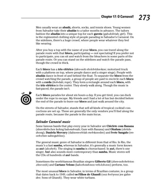 Chapter 17: O Carnaval!
                                                                                   273
Men usually wear an abadá, shorts, socks, and tennis shoes. Young women
from Salvador take their abadás to a tailor months in advance. The tailors
fashion the abadás into a unique top for each garota (gah-doh-tah; girl). This
is the regimented clothing style of people parading in Salvador’s Carnaval. On
the sidelines, there’s a huge crowd, where people wear whatever they feel
like wearing.

After you buy a top with the name of your bloco, you can travel along the
parade route with that bloco, participating — not spectating! If you prefer not
to participate, you can sit and watch from the bleachers in some parts of the
parade route. Or you can stand on the sidelines and watch the parade pass,
though the crowd is thick.

Each bloco has a trio elétrico (tdee-ooh eh-leh-tdee-koo; motorized truck
with a platform on top, where people dance and a singer sings). People with
abadás dance in front of and behind the float. To separate the bloco from the
crowd watching the parade, a group of people are paid to encircle each bloco
with a corda (koh-dah; rope). They form a rectangle around each bloco, with
the trio elétrico in the center. They slowly walk along. Though the music is
fast-paced, the parade isn’t.

Each bloco parades for about six hours a day. If you get tired, you can duck
under the rope to escape. My friends and I had a lot of fun but decided before
the end of the parade to leave our bloco and just walk around the city.

On the streets of Salvador, stands that sell all kinds of tropical cocktail con-
coctions are set up. These are generally the only vendors you’ll find along the
parade route, because the parade is the main focus.

Salvador Carnaval music
Some famous bands that play every year in Salvador are Chiclete com Banana
(shee-kleh-chee kohng bah-nah-nah; Gum with Banana) and Olodum (oh-loh-
doong), Daniela Mercury (dahn-ee-eh-lah meh-koo-dee) and Ivete Sangalo (ee-
veh-chee sahn-gah-loo).

The general music genre of Salvador is different from that of Rio. In Rio, the
music’s a fast samba, whereas in Salvador, it’s generally a music form known
as axé (ah-sheh). The singing in samba is chorus-based. In axé, there’s one
singer. Axé also sounds more contemporary than samba. Music stores sell
the CDs of hundreds of axé bands.

Sometimes the world-famous Brazilian singers Gilberto Gil (zhee-ooh-beh-too
zhee-ooh) and Caetano Veloso (kah-eh-tah-noo veh-loh-zoo) perform, too.

The most unusual bloco in Salvador, in terms of Brazilian costume, is a group
that dates back to 1949, called os Filhos de Ghandi (ooz feel-yooz jee gahn-
dee; Sons of Ghandi). They wear white turbans.
 