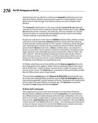 276   Part III: Portuguese on the Go


                 And between the two, Recife is a little more tranquilo (tdahn-kwee-loo; low-
                 key) than Olinda. Olinda’s narrow streets make for a close-together crowd
                 that’s hard to walk through. But Olinda’s parties are more energetic than
                 Recife’s.

                 The Carnaval in both places is the most colorful carnaval de rua (kah-nah-
                 vah-ooh jee hoo-ah; street carnival) in Brazil. Most visitors don’t wear a fanta-
                 sia (fahn-tah-zee-ah; costume), but some do, and you certainly can. People
                 tend not to dress in costume like during Halloween but rather wear flashy,
                 colorful clothing or generally festive outfits.

                 People just mill about on the streets, bebidas (beh-bee-dahz; drinks) in hand,
                 and stop to watch impromptu blocos (bloh-kooz; bands with fans dancing
                 nearby. Literally: blocks) parade by. The “parade” in Recife is pretty disorgan-
                 ized, although there seems to be more timing involved in Olinda. But both
                 places feature blocos of all sorts. A bloco, in either place, can simply be a
                 group of co-workers who’ve picked a theme for themselves, dressed accord-
                 ingly, and beat some makeshift percussion instruments. Little in either city
                 feels “official.” And the parading/roaming the streets lasts all day. There’s
                 also food you can buy on the street, as well as some plazas where you can
                 hang out in the open air and eat a more substantial meal while you hear
                 drumbeats in the distance (or parading by you).

                 In Olinda, what’s famous and incredible are the bonecos gigantes (boo-neh-
                 kooz zhee-gahn-cheez; gigantic dolls). They’re handmade figures that stand
                 about 20 feet tall — which is great, because they’re visible no matter where
                 you are in the crowd. The bonecos are sometimes of famous Brazilian people,
                 like the 20th-century writer Jorge Amado.

                 The most famous bonecos are the Homem da Meia-Noite (oh-mang dah may-
                 ah noh-ee-chee; Midnight Man) in Olinda and the Galo da Madrugada (gah-loo
                 dah mah-droo-gah-dah; Sunrise Rooster) in Recife. Parading of the rooster kicks
                 off the whole Carnaval in Recife on the first day. The bonecos are paraded
                 through the ruas, along with informal blocos.

                 O frevo and o maracatu
                 The traditional Carnaval music from this part of northeastern Brazil by
                 Recife/Olinda is o frevo (ooh fdeh-voo) and o maracatu (ooh mah-dah-kah-
                 too). Frevo dancing is indeed strange and seemingly un-Brazilian when you
                 first see it: Usually a small child or a grown man in a colorful, clownish outfit
                 dances with a guarda-chuva (gwah-dah shoo-vah; umbrella). The name frevo
                 comes from the verb ferver (feh-veh; to boil) — the dancing and footwork are
                 so fast, the dancer seems to be on the boil. Frevo music sounds very tradi-
                 tional because the melodies hark back hundreds of years.
 