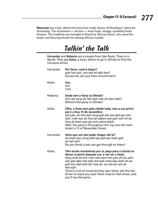 Chapter 17: O Carnaval!
                                                                                     277
Maracatu has a fast, distinctive beat that really shows off Brazilians’ talent for
drumming. The drummers — all men — wear huge, shaggy, sparkling head-
dresses. The tradition was brought to Brazil by African slaves, who used the
music and dancing rituals for naming African royalty.



                      Talkin’ the Talk
        Fernando and Roberta are a couple from São Paulo. They’re in
        Recife. They ask Katia, a local, where to go in Olinda to find the
        Carnaval action.

        Fernando:      Por favor, você é daqui?
                       poh fah-voh, voh-seh eh dah-kee?
                       Excuse me, are you from around here?

        Katia:         Sou.
                       soh.
                       I am.

        Roberta:       Onde tem a festa na Olinda?
                       ohn-jee tang ah feh-stah nah oh-leen-dah?
                       Where’s the party in Olinda?

        Katia:         Olha, a festa tem pela cidade toda, mas a rua princi-
                       pal é a Rua 15 de novembro.
                       ohl-yah, ah feh-stah tang peh-lah see-dah-jee toh-
                       dah, mah-eez ah hoo-ah pdeen-see-pah-ooh eh ah
                       hoo-ah keen-zee jee noh-vehm-bdoh.
                       Well, the party is throughout the city, but the main
                       street is 15 of November Street.

        Fernando:      Acha que um táxi pode chegar até lá?
                       ah-shah kee oong talk-see poh-jee sheh-gah
                       ah-teh lah?
                       Do you think a taxi can get through to there?

        Katia:         Têm muito movimento por ai; peça para o taxista te
                       deixar ai perto daquela rua, e vai ver a festa.
                       tang moh-ee-toh moh-vee-men-toh poh ah-ee; peh-
                       sah pah-dah ooh talk-see-stah chee day-shah ah-ee
                       peh-too dah-keh-lah hoo-ah, ee vah-ee veh ah
                       feh-stah.
                       There’s a lot of crowd activity over there; ask the taxi
                       driver to leave you over there close to that street, and
                       you’ll see the party.
 