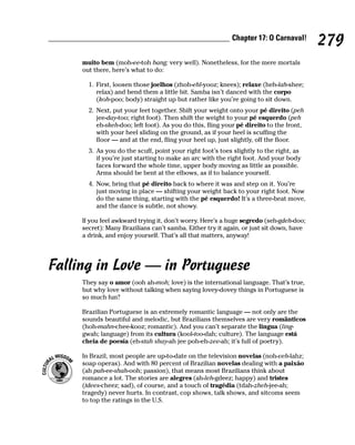 Chapter 17: O Carnaval!
                                                                                         279
     muito bem (moh-ee-toh bang; very well). Nonetheless, for the mere mortals
     out there, here’s what to do:

       1. First, loosen those joelhos (zhoh-ehl-yooz; knees); relaxe (heh-lah-shee;
          relax) and bend them a little bit. Samba isn’t danced with the corpo
          (koh-poo; body) straight up but rather like you’re going to sit down.
       2. Next, put your feet together. Shift your weight onto your pé direito (peh
          jee-day-too; right foot). Then shift the weight to your pé esquerdo (peh
          eh-skeh-doo; left foot). As you do this, fling your pé direito to the front,
          with your heel sliding on the ground, as if your heel is scuffing the
          floor — and at the end, fling your heel up, just slightly, off the floor.
       3. As you do the scuff, point your right foot’s toes slightly to the right, as
          if you’re just starting to make an arc with the right foot. And your body
          faces forward the whole time, upper body moving as little as possible.
          Arms should be bent at the elbows, as if to balance yourself.
       4. Now, bring that pé direito back to where it was and step on it. You’re
          just moving in place — shifting your weight back to your right foot. Now
          do the same thing, starting with the pé esquerdo! It’s a three-beat move,
          and the dance is subtle, not showy.

     If you feel awkward trying it, don’t worry. Here’s a huge segredo (seh-gdeh-doo;
     secret): Many Brazilians can’t samba. Either try it again, or just sit down, have
     a drink, and enjoy yourself. That’s all that matters, anyway!




Falling in Love — in Portuguese
     They say o amor (ooh ah-moh; love) is the international language. That’s true,
     but why love without talking when saying lovey-dovey things in Portuguese is
     so much fun?

     Brazilian Portuguese is an extremely romantic language — not only are the
     sounds beautiful and melodic, but Brazilians themselves are very românticos
     (hoh-mahn-chee-kooz; romantic). And you can’t separate the lingua (ling-
     gwah; language) from its cultura (kool-too-dah; culture). The language está
     cheia de poesía (eh-stah shay-ah jee poh-eh-zee-ah; it’s full of poetry).

     In Brazil, most people are up-to-date on the television novelas (noh-veh-lahz;
     soap operas). And with 80 percent of Brazilian novelas dealing with a paixão
     (ah pah-ee-shah-ooh; passion), that means most Brazilians think about
     romance a lot. The stories are alegres (ah-leh-gdeez; happy) and tristes
     (tdees-cheez; sad), of course, and a touch of tragédia (tdah-zheh-jee-ah;
     tragedy) never hurts. In contrast, cop shows, talk shows, and sitcoms seem
     to top the ratings in the U.S.
 