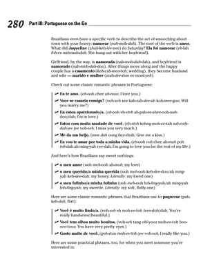 280   Part III: Portuguese on the Go


                 Brazilians even have a specific verb to describe the act of smooching about
                 town with your honey: namorar (nah-moh-dah). The root of the verb is amor.
                 What did Jaqueline (zhah-keh-lee-nee) do Saturday? Ela foi namorar (eh-lah
                 foh-ee nah-moh-dah; She hung out with her boyfriend).

                 Girlfriend, by the way, is namorada (nah-moh-dah-dah), and boyfriend is
                 namorado (nah-moh-dah-doo). After things move along and the happy
                 couple has a casamento (kah-zah-men-toh; wedding), they become husband
                 and wife — marido e mulher (mah-dee-doo ee mool-yeh).

                 Check out some classic romantic phrases in Portuguese:

                     Eu te amo. (eh-ooh chee ah-moo; I love you.)
                     Voce se casaria comigo? (voh-seh see kah-zah-dee-ah koh-mee-goo; Will
                     you marry me?)
                     Eu estou apaixionado/a. (eh-ooh eh-stoh ah-pah-ee-shee-ooh-nah-
                     doo/dah; I’m in love.)
                     Estou com muita saudade de você. (eh-stoh kohng moh-ee-tah sah-ooh-
                     dah-jee jee voh-seh; I miss you very much.)
                     Me da um beijo. (mee dah oong bay-zhoh; Give me a kiss.)
                     Eu vou te amar por toda a minha vida. (eh-ooh voh chee ah-mah poh
                     toh-dah ah ming-yah vee-dah; I’m going to love you for the rest of my life.)

                 And here’s how Brazilians say sweet nothings:

                     o meu amor (ooh meh-ooh ah-moh; my love)
                     o meu querido/a minha querida (ooh meh-ooh keh-dee-doo/ah ming-
                     yah keh-dee-dah; my honey. Literally: my loved one)
                     o meu fofinho/a minha fofinha (ooh meh-ooh foh-fing-yoh/ah ming-yah
                     foh-fing-yah; my sweetie. Literally: my soft, fluffy one)

                 Here are some classic romantic phrases that Brazilians use to paquerar (pah-
                 keh-dah; flirt):

                     Você é muito lindo/a. (voh-seh eh moh-ee-toh leen-doh/dah; You’re
                     really handsome/beautiful.)
                     Você tem olhos muito bonitos. (voh-seh tang ohl-yooz moh-ee-toh boo-
                     nee-tooz; You have very pretty eyes.)
                     Gosto muito de você. (goh-stoo moh-ee-toh jee voh-seh; I really like you.)

                 Here are some practical phrases, too, for when you meet someone you’re
                 interested in:
 