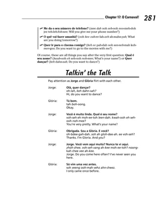 Chapter 17: O Carnaval!
                                                                                281
     Me da o seu número de telefone? (mee dah ooh seh-ooh noo-meh-doh
     jee teh-leh-foh-nee; Will you give me your phone number?)
     O quê vai fazer amanhã? (ooh kee vah-ee fah-zeh ah-mahn-yah; What
     are you doing tomorrow?)
     Quer ir para o cinema comigo? (keh ee pah-dah ooh see-neh-mah koh-
     mee-goo; Do you want to go to the movies with me?)

Of course, these are all things you say after the very first question: Qual é
seu nome? (kwah-ooh eh seh-ooh noh-mee; What’s your name?) or Quer
dançar? (keh dahn-sah; Do you want to dance?)



                      Talkin’ the Talk
        Pay attention as Jorge and Glória flirt with each other.

        Jorge:         Olá, quer dançar?
                       oh-lah, keh dahn-sah?
                       Hi, do you want to dance?

        Glória:        Tá bom.
                       tah boh-oong.
                       Okay.

        Jorge:         Você é muito linda. Qual é seu nome?
                       voh-seh eh moh-ee-toh leen-dah. kwah-ooh eh seh-
                       ooh noh-mee?
                       You’re very pretty. What’s your name?

        Glória:        Obrigada. Sou a Glória. E você?
                       oh-bdee-gah-dah. soh ah gloh-dee-ah. ee voh-seh?
                       Thanks. I’m Gloria. And you?

        Jorge:         Jorge. Você vem aqui muito? Nunca te vi aqui.
                       zhoh-zhee. voh-seh vang ah-kee moh-ee-toh? noong-
                       kah chee vee ah-kee.
                       Jorge. Do you come here often? I’ve never seen you
                       here.

        Glória:        Só vim uma vez antes.
                       soh veeng ooh-mah vehz ahn-cheez.
                       I only came once before.
 