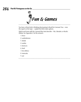 284   Part III: Portuguese on the Go




                                       Fun & Games
                 You have a friend who’s thinking about going to Brazil for Carnaval. You — now
                 the expert on the topic — explain the three main options.
                 Match each term with the Carnaval they best describe — Rio, Salvador, or Recife/
                 Olinda. See Appendix C for the answers.
                    1. frevo
                   2. sambódromo
                   3. abadá
                   4. samba
                   5. bonecos
                   6. farol
                    7. trio elétrico
                   8. maracatu
                   9. axé
 