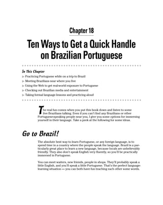 Chapter 18

   Ten Ways to Get a Quick Handle
       on Brazilian Portuguese
In This Chapter
  Practicing Portuguese while on a trip to Brazil
  Meeting Brazilians near where you live
  Using the Web to get real-world exposure to Portuguese
  Checking out Brazilian media and entertainment
  Taking formal language lessons and practicing aloud




           T  he real fun comes when you put this book down and listen to some
              live Brazilians talking. Even if you can’t find any Brazilians or other
           Portuguese-speaking people near you, I give you some options for immersing
           yourself in their language. Take a peek at the following for some ideas.




Go to Brazil!
           The absolute best way to learn Portuguese, or any foreign language, is to
           spend time in a country where the people speak the language. Brazil is a par-
           ticularly great place to learn a new language, because locals are unbelievably
           friendly. They also don’t speak English very fluently, so you’ll be practically
           immersed in Portuguese.

           You can meet waiters, new friends, people in shops. They’ll probably speak a
           little English, and you’ll speak a little Portuguese. That’s the perfect language-
           learning situation — you can both have fun teaching each other some words.
 