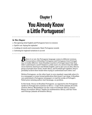 Chapter 1

                     You Already Know
                    a Little Portuguese!
In This Chapter
  Recognizing what English and Portuguese have in common
  Spell it out: Saying the alphabet
  Looking at vowels and consonants: Basic Portuguese sounds
  Listening for regional variations in accent




            B     elieve it or not, the Portuguese language comes in different versions.
                  Pronunciation of Brazilian Portuguese and Portuguese from Portugal,
            say, is totally different. Some Brazilian tourists in Portugal report that they
            didn’t understand a word! I think it’s a little more of a stretch than the differ-
            ences between American and British English, just to give you an idea. But if a
            group of people from Texas, South Africa, and Scotland got together, they’d
            probably scratch their heads when trying to understand each other, too!

            Written Portuguese, on the other hand, is very standard, especially when it’s
            in a newspaper or some formal publication that doesn’t use slang. A Brazilian
            can understand a Portuguese newspaper or read the works of Portugal’s
            Nobel prize–winning author José Saramago, no problem.

            In this book, I focus on Brazilian Portuguese, as opposed to the Portuguese
            spoken in Portugal and countries in Africa — Cape Verde (islands off north-
            western Africa), Mozambique (on the coast of southeast Africa), Guinea-
            Bissau (in western Africa), Angola (in southwestern Africa), and Sao Tome
            and Principe (islands off western Africa).
 