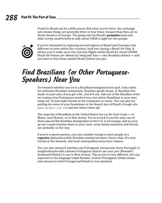 288   Part IV: The Part of Tens


                 Travel to Brazil can be a little pricey. But when you’re there, the exchange
                 rate means things are generally three or four times cheaper than they are in
                 North America or Europe. The going rate for Brazil’s pousadas (poh-zah-
                 dahz; lovely small hotels) is only about US$20 a night for two people.

                 If you’re interested in exploring several regions of Brazil (and hearing a few
                 different accents within the country), look into buying a Brazil Air Pass. It
                 allows you to make up to five one-way flights within Brazil for about US$560.
                 Brazil Air Passes are offered by Varig and Tam — two Brazilian airlines — and
                 you have to buy them outside Brazil (before you go).




      Find Brazilians (or Other Portuguese-
      Speakers) Near You
                 To research whether you’re in a Brazilian-immigration hot spot, look online
                 for authentic Brazilian restaurants, Brazilian goods shops, or Brazilian live
                 music in your area. If you get a hit, check it out. Ask one of the Brazilian work-
                 ers (using a few Portuguese words if you can) where Brazilians in your area
                 hang out. Or just make friends at the restaurant or venue. You can also try
                 putting the name of your hometown in the Search box of Brazil’s Google site
                 (www.google.com.br) and see what comes up!

                 The majority of Brazilians in the United States live on the East Coast — in
                 Miami, near Boston, or in New Jersey. You’re in luck if you live near one of
                 these places! But Brazilian immigration to the U.S. is increasing, and as soon
                 as one cousin touches down in your town, more family members and friends
                 are probably on the way.

                 If you’re a sporty person, you can consider trying to meet people at a
                 capoeira (kah-poh-ey-dah; Brazilian martial art/dance form) class. It’s very
                 trendy at the moment, and most metropolitan areas have classes.

                 You can also research whether any Portuguese restaurants (from Portugal) or
                 neighborhoods with a known Portuguese district are near you (Newark’s
                 Ironbound District is one in New Jersey). The accent is very different, but any
                 exposure to the language helps! Besides, written Portuguese (think restau-
                 rant menus) in both Portugal and Brazil is very standard.
 