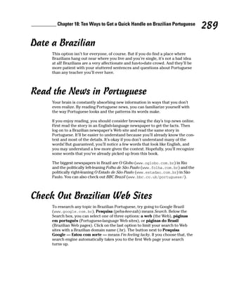 __________ Chapter 18: Ten Ways to Get a Quick Handle on Brazilian Portuguese
                                                                                            289
Date a Brazilian
         This option isn’t for everyone, of course. But if you do find a place where
         Brazilians hang out near where you live and you’re single, it’s not a bad idea
         at all! Brazilians are a very affectionate and fun-to-date crowd. And they’ll be
         more patient with your stuttered sentences and questions about Portuguese
         than any teacher you’ll ever have.




Read the News in Portuguese
         Your brain is constantly absorbing new information in ways that you don’t
         even realize. By reading Portuguese news, you can familiarize yourself with
         the way Portuguese looks and the patterns its words make.

         If you enjoy reading, you should consider browsing the day’s top news online.
         First read the story in an English-language newspaper to get the facts. Then
         log on to a Brazilian newspaper’s Web site and read the same story in
         Portuguese. It’ll be easier to understand because you’ll already know the con-
         text and most of the details. It’s okay if you don’t understand many of the
         words! But guaranteed, you’ll notice a few words that look like English, and
         you may understand a few more given the context. Hopefully, you’ll recognize
         some words that you’ve already picked up from this book.

         The biggest newspapers in Brazil are O Globo (www.oglobo.com.br) in Rio
         and the politically left-leaning Folha de São Paulo (www.folha.com.br) and the
         politically right-leaning O Estado de São Paulo (www.estadao.com.br) in São
         Paulo. You can also check out BBC Brazil (www.bbc.co.uk/portuguese/).




Check Out Brazilian Web Sites
         To research any topic in Brazilian Portuguese, try going to Google Brazil
         (www.google.com.br). Pesquisa (pehs-kee-zah) means Search. Below the
         Search box, you can select one of three options: a web (the Web), páginas
         em português (Portuguese-language Web sites), or páginas do Brasil
         (Brazilian Web pages). Click on the last option to limit your search to Web
         sites with a Brazilian domain name (.br). The button next to Pesquisa
         Google — Estou com sorte — means I’m feeling lucky. If you choose that, the
         search engine automatically takes you to the first Web page your search
         turns up.
 