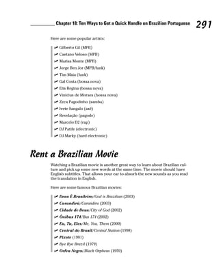 __________ Chapter 18: Ten Ways to Get a Quick Handle on Brazilian Portuguese
                                                                                         291
         Here are some popular artists:

             Gilberto Gil (MPB)
             Caetano Veloso (MPB)
             Marisa Monte (MPB)
             Jorge Ben Jor (MPB/funk)
             Tim Maia (funk)
             Gal Costa (bossa nova)
             Elis Regina (bossa nova)
             Vinicius de Moraes (bossa nova)
             Zeca Pagodinho (samba)
             Ivete Sangalo (axé)
             Revelação (pagode)
             Marcelo D2 (rap)
             DJ Patife (electronic)
             DJ Marky (hard electronic)




Rent a Brazilian Movie
         Watching a Brazilian movie is another great way to learn about Brazilian cul-
         ture and pick up some new words at the same time. The movie should have
         English subtitles. That allows your ear to absorb the new sounds as you read
         the translation in English.

         Here are some famous Brazilian movies:

             Deus É Brasileiro/God is Brazilian (2003)
             Carandirú/Carandiru (2003)
             Cidade de Deus/City of God (2002)
             Ônibus 174/Bus 174 (2002)
             Eu, Tu, Eles/Me, You, Them (2000)
             Central do Brasil/Central Station (1998)
             Pixote (1981)
             Bye Bye Brazil (1979)
             Orfeu Negro/Black Orpheus (1959)
 