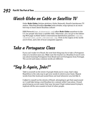 292   Part IV: The Part of Tens



      Watch Globo on Cable or Satellite TV
                 Order Rede Globo (heh-jee gloh-boo; Globo Network), Brazil’s best-known TV
                 station. Watching Brazilian novelas (noh-veh-lahs; soap operas) is an excel-
                 lent way to learn about Brazilian culture!

                 DISH Network (www.dishnetwork.com) offers Rede Globo anywhere in the
                 U.S. for people who have a satellite dish. Otherwise, you can go to the follow-
                 ing Web page on Rede Globo’s international distribution partners: tvglobo
                 internacional.globo.com/assinar.jsp. Click on the region of the world
                 you’re from, and a list of local companies appears.




      Take a Portuguese Class
                 If you can’t make it to Brazil, the next best thing may be to take a Portuguese
                 class at a location near you. Make sure the teacher is a Brazilian if you’re seri-
                 ous about learning Portuguese from Brazil and not Portuguese from Portugal.
                 The accent and many common words are different.




      “Say It Again, João!”
                 Talk to yourself on the street. If people think you’re crazy, that’s okay.
                 Repetition is the only way to get new words to stick in your brain. Repeat
                 words from this book and sound them out loud whenever you feel like it.

                 I talked to myself on the streets of Brazil, attempting to get that nasal sound
                 so I could fake being a real Brazilian for a minute while I was alone. I found
                 practicing my accent easier that way, because I’d get embarrassed trying to
                 replicate all the new sounds in front of other people.
 