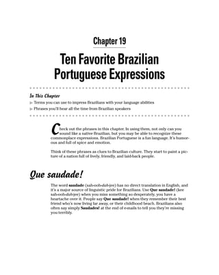 Chapter 19

              Ten Favorite Brazilian
             Portuguese Expressions
In This Chapter
  Terms you can use to impress Brazilians with your language abilities
  Phrases you’ll hear all the time from Brazilian speakers




           C    heck out the phrases in this chapter. In using them, not only can you
                sound like a native Brazilian, but you may be able to recognize these
           commonplace expressions. Brazilian Portuguese is a fun language. It’s humor-
           ous and full of spice and emotion.

           Think of these phrases as clues to Brazilian culture. They start to paint a pic-
           ture of a nation full of lively, friendly, and laid-back people.




Que saudade!
           The word saudade (sah-ooh-dah-jee) has no direct translation in English, and
           it’s a major source of linguistic pride for Brazilians. Use Que saudade! (kee
           sah-ooh-dah-jee) when you miss something so desperately, you have a
           heartache over it. People say Que saudade! when they remember their best
           friend who’s now living far away, or their childhood beach. Brazilians also
           often say simply Saudades! at the end of e-mails to tell you they’re missing
           you terribly.
 