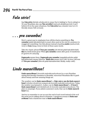 294   Part IV: The Part of Tens



      Fala sério!
                 Say Fala sério (fah-lah seh-dee-oh) to mean You’re kidding! or You’re joking! or
                 No way! Brazilians also say Não acredito! (nah-ooh ah-kdeh-jee-toh; I can’t
                 believe it!) in the same situations. But Fala sério has a funnier tone to it. It
                 literally means Talk seriously.




      . . . pra caramba!
                 Here’s a great way to emphasize how off-the-charts something is. Pra
                 caramba (pdah kah-dahm-bah) is most often used at the end of a sentence to
                 exaggerate something. Use this phrase instead of putting muito (moh-ee-toh;
                 very) or bem (bang; very) in front of these same words.

                 Take the classic phrase É boa pra caramba (eh boh-ah pdah kah-dahm-bah).
                 Boa by itself means good. When pra caramba comes after good, it transforms
                 It’s good to It’s amazing.

                 Engraçado means funny. Engraçado pra caramba (ang-gdah-sah-doo pdah
                 kah-dahm-bah) means hilarious. Muito frío means very cold. So how cold was
                 it? Frío pra caramba! (fdee-oh pdah kah-dahm-bah; Really, really cold!).




      Lindo maravilhoso!
                 Lindo maravilhoso! (leen-doh mah-dah-veel-yoh-zoo) is a very Brazilian
                 saying that literally translates to Beautiful, marvelous! Brazilians like to gush
                 about beauty and how amazing things are.

                 The weather can be lindo maravilhoso! — Hoje esteve um dia lindo maravi-
                 hoso! (oh-zhee eh-steh-vee oong jee-ah leen-doh mah-dah-veel-yoh-zoo; Today
                 the weather was fantastic!). A place can be lindo maravihoso! — O local é
                 lindo maravihoso! (ooh loh-kah-ooh eh leen-doh mah-dah-veel-yoh-zoo; The
                 place is amazing!). If you admire someone’s work, that can be lindo maravil-
                 hoso! too.

                 And try to remember to use an -a at the end of each word instead of the -o if
                 the word you’re talking about is feminine. A gorgeous woman is linda mar-
                 avilhosa! And a handsome man is lindo maravilhoso!
 