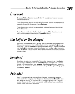 __________________ Chapter 19: Ten Favorite Brazilian Portuguese Expressions
                                                                                               295
É mesmo?
         É mesmo? (eh mehz-moh) means Really? It’s usually used to react to some
         interesting new fact.

         You tell someone: Did you know that Portuguese is the fifth most-spoken lan-
         guage in the world? She answers back: É mesmo?

         You tell someone: Did you know that Karla is dating Paulinho? He answers
         back: É mesmo?

         You tell someone that you’re learning Portuguese. What does she answer
         back? Sometimes it’s an enthusiastic É mesmo! Really!




Um beijo! or Um abraço!
         Brazilians are very affectionate people. They often end a conversation with a
         friend or acquaintance they feel friendly toward by saying Um beijo! (oong
         bay-zhoh; a kiss) or Um abraço! (oong ah-bdah-soh; a hug). In general, women
         use Um beijo! to male and female friends, and men use Um beijo! to women
         and Um abraço! to male friends. These expressions are also common ways to
         end an e-mail.




Imagina!
         Brazilians are also very hospitable. After telling you thank you — obrigado
         (oh-bdee-gah-doh) if you’re male and obrigada (oh-bdee-gah-dah) if you’re
         female — a Brazilian often says Imagina! (mah-zhee-nah; Literally: Imagine!)
         to mean It’s no trouble at all! The initial i is chopped off in spoken language. It
         sounds like Magina!




Pois não?
         Here’s a common phrase you may hear when you enter a shop or call a
         service-oriented company over the phone, like a restaurant. Pois não? (poh-
         eez nah-ooh) means Can I help you? It’s a funny phrase, because it literally
         means Because no? It’s pretty nonsensical, and Brazilians have a hard time
         saying where the phrase originated.
 
