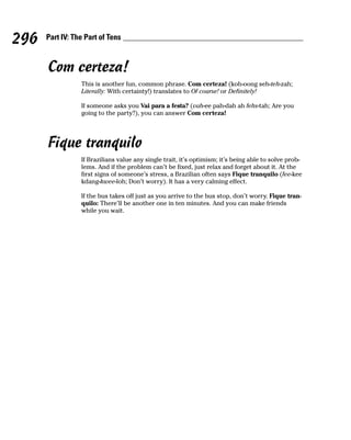 296   Part IV: The Part of Tens



      Com certeza!
                 This is another fun, common phrase. Com certeza! (koh-oong seh-teh-zah;
                 Literally: With certainty!) translates to Of course! or Definitely!

                 If someone asks you Vai para a festa? (vah-ee pah-dah ah fehs-tah; Are you
                 going to the party?), you can answer Com certeza!




      Fique tranquilo
                 If Brazilians value any single trait, it’s optimism; it’s being able to solve prob-
                 lems. And if the problem can’t be fixed, just relax and forget about it. At the
                 first signs of someone’s stress, a Brazilian often says Fique tranquilo (fee-kee
                 kdang-kwee-loh; Don’t worry). It has a very calming effect.

                 If the bus takes off just as you arrive to the bus stop, don’t worry. Fique tran-
                 quilo: There’ll be another one in ten minutes. And you can make friends
                 while you wait.
 