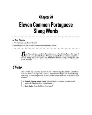 Chapter 20

        Eleven Common Portuguese
               Slang Words
In This Chapter
  Words you hear often in Brazil
  Words you can use to make you sound more like a native




           B     razilians use the words in this chapter on a day-to-day basis. It’s okay if
                 you don’t feel comfortable stringing along whole sentences using these
           words. Being able to recognize real jiria (zhee-dee-ah; slang) when you hear it
           is fun enough!




Chato
           This word is my personal favorite. What’s interesting about chato (shah-toh)
           is that it doesn’t really have a precise translation in English. It means boring,
           annoying, or lame, depending on the context. Here are some examples of how
           to use it:

                Aquele filme é muito chato. (ah-keh-lee fee-ooh-mee eh moh-ee-toh
                shah-toh; That movie is really boring.)
                Que chato! (kee shah-toh; How lame!)
 