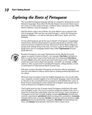 10   Part I: Getting Started



     Exploring the Roots of Portuguese
                The beautiful Portuguese language belongs to a linguistic family known as the
                Romance languages. Back when the Roman Empire was around, Rome was in
                the center of a wide swath of Europe, northern Africa, and parts of Asia. With
                Rome’s influence came its language — Latin.

                And the closer a place was to Rome, the more likely it was to absorb Latin
                into its language. This was the case with Portugal — where the Portuguese
                language originates — as well as with places like France, Spain, and even
                Romania.

                So how did Portuguese get all the way to Brazil? A Portuguese conquistador
                named Pedro Álvares Cabral landed in modern-day Brazil on April 22, 1500,
                and is the person credited for having “discovered” Brazil. Many indigenous
                people were already living in the area, of course, many of whom spoke a lan-
                guage that’s part of a language family today called Tupi-Guarani (too-pee
                gwah-dah-nee).

                Brazilian Portuguese uses some Tupi-Guarani words. Mostly the words
                appear as names of towns in Brazil — for example, Uba-Tuba (ooh-bah-too-
                bah) is a pretty beach town in Sao Paulo state (it’s nicknamed Uba-Chuva
                because chuva [shoo-vah] means rain and it rains there a lot!). Tupi-Guarani
                words also name native plants and animals. Armadillo, for example, is tatu
                (tah-too). After you get used to speaking Portuguese, telling whether a word
                is Latin-based or Tupi-Guarani–based is pretty easy.

                Still other words in Brazilian Portuguese are based on African languages,
                from the vast influence African slaves had on creating modern-day Brazil and
                its culture.

                What you may not realize is that the English language has a lot of Latin influ-
                ence. Linguists consider English to be a Germanic language, and it technically
                is. But due to the on-and-off French occupations of the British Isles, some of
                those French (Latin-based) words rubbed off on English. Some people say as
                much as 40 percent of English is Latin-based.

                That’s great news for you. It means many Portuguese words have the same
                root as English words. The root of a word is usually the middle of the word —
                those few sounds that really define what the word means. Some examples of
                Portuguese words that resemble English include experimento (eh-speh-dee-
                men-toh; experiment), presidente (pdeh-zee-dang-chee; president), economía
                (eh-koh-noh-mee-ah; economy), decisão (ah deh-see-zah-ooh; decision), com-
                putadora (kom-poo-tah-doh-dah; computer), liberdade (lee-beh-dah-jee; lib-
                erty), and banana (bah-nah-nah). And that’s only to name a few!
 