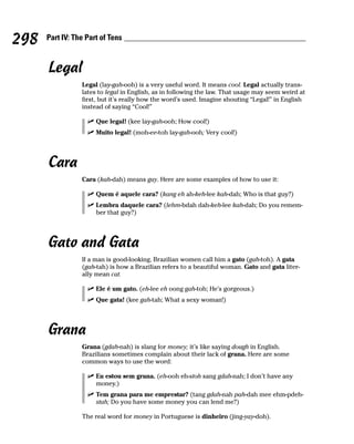 298   Part IV: The Part of Tens



      Legal
                 Legal (lay-gah-ooh) is a very useful word. It means cool. Legal actually trans-
                 lates to legal in English, as in following the law. That usage may seem weird at
                 first, but it’s really how the word’s used. Imagine shouting “Legal!” in English
                 instead of saying “Cool!”

                      Que legal! (kee lay-gah-ooh; How cool!)
                      Muito legal! (moh-ee-toh lay-gah-ooh; Very cool!)




      Cara
                 Cara (kah-dah) means guy. Here are some examples of how to use it:

                      Quem é aquele cara? (kang eh ah-keh-lee kah-dah; Who is that guy?)
                      Lembra daquele cara? (lehm-bdah dah-keh-lee kah-dah; Do you remem-
                      ber that guy?)




      Gato and Gata
                 If a man is good-looking, Brazilian women call him a gato (gah-toh). A gata
                 (gah-tah) is how a Brazilian refers to a beautiful woman. Gato and gata liter-
                 ally mean cat.

                      Ele é um gato. (eh-lee eh oong gah-toh; He’s gorgeous.)
                      Que gata! (kee gah-tah; What a sexy woman!)




      Grana
                 Grana (gdah-nah) is slang for money; it’s like saying dough in English.
                 Brazilians sometimes complain about their lack of grana. Here are some
                 common ways to use the word:

                      Eu estou sem grana. (eh-ooh eh-stoh sang gdah-nah; I don’t have any
                      money.)
                      Tem grana para me emprestar? (tang gdah-nah pah-dah mee ehm-pdeh-
                      stah; Do you have some money you can lend me?)

                 The real word for money in Portuguese is dinheiro (jing-yay-doh).
 