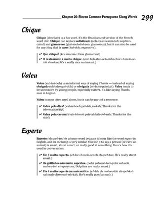 ______________________ Chapter 20: Eleven Common Portuguese Slang Words
                                                                                           299
Chique
        Chique (shee-kee) is a fun word. It’s the Brazilianized version of the French
        word chic. Chique can replace sofisticado (soh-fee-stee-kah-doh; sophisti-
        cated) and glamoroso (glah-moh-doh-zoo; glamorous), but it can also be used
        for anything that is caro (kah-doh; expensive).

             Que chique! (kee shee-kee; How glamorous!)
             O restaurante é muito chique. (ooh heh-stah-ooh-dahn-chee eh moh-ee-
             toh shee-kee; It’s a really nice restaurant.)




Valeu
        Valeu (vah-leh-ooh) is an informal way of saying Thanks — instead of saying
        obrigado (oh-bdee-gah-doh) or obrigada (oh-bdee-gah-dah). Valeu tends to
        be used more by young people, especially surfers. It’s like saying Thanks,
        man in English.

        Valeu is most often used alone, but it can be part of a sentence:

             Valeu pela dica! (vah-leh-ooh peh-lah jee-kah; Thanks for the
             information/tip!)
             Valeu pela carona! (vah-leh-ooh peh-lah kah-doh-nah; Thanks for the
             ride!)




Esperto
        Esperto (eh-speh-too) is a funny word because it looks like the word expert in
        English, and its meaning is very similar. You use it to say a person (or even an
        animal) is smart, street smart, or really good at something. Here’s how it’s
        used in conversation:

             Ele é muito esperto. (eh-lee eh moh-ee-toh eh-speh-too; He’s really street
             smart.)
             Os golfinhos são muito espertos. (oohz goh-ooh-feen-yohz sah-ooh
             moh-ee-toh eh-speh-tooz; Dolphins are really smart.)
             Ela é muito esperta na matemática. (eh-lah eh moh-ee-toh eh-speh-tah
             nah mah-chee-mah-teh-kah; She’s really good at math.)
 